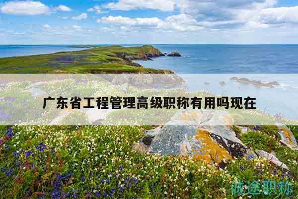 廣東省工程管理高級職稱有用嗎現(xiàn)在