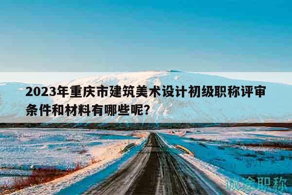 2023年重慶市建筑美術設計初級職稱評審條件和材料有哪些呢？