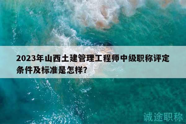 2023年山西土建管理工程師中級職稱評定條件及標準是怎樣？