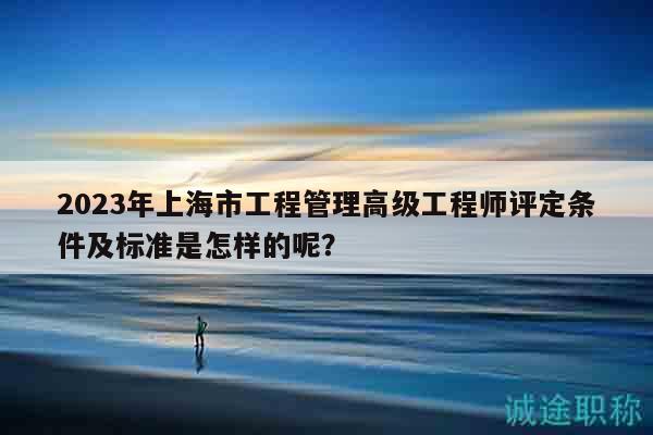 2023年上海市工程管理高級(jí)工程師評(píng)定條件及標(biāo)準(zhǔn)是怎樣的呢？