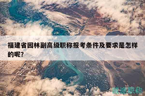 福建省園林副高級(jí)職稱報(bào)考條件及要求是怎樣的呢？