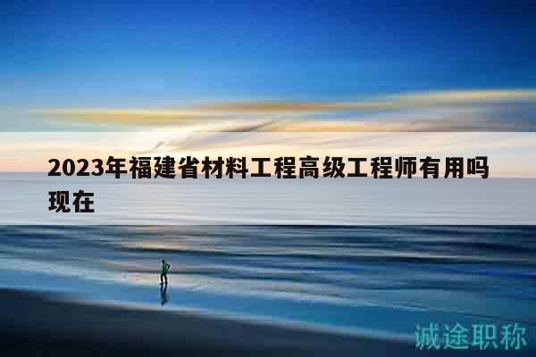 2023年福建省材料工程高級(jí)工程師有用嗎現(xiàn)在