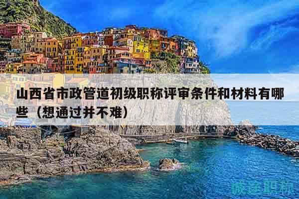 山西省市政管道初級職稱評審條件和材料有哪些（想通過并不難）