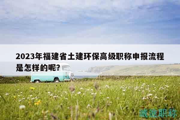 2023年福建省土建環(huán)保高級職稱申報(bào)流程是怎樣的呢？