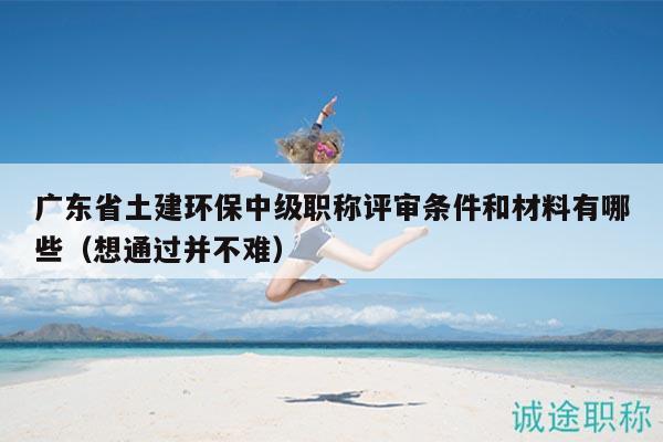 廣東省土建環(huán)保中級職稱評審條件和材料有哪些（想通過并不難）