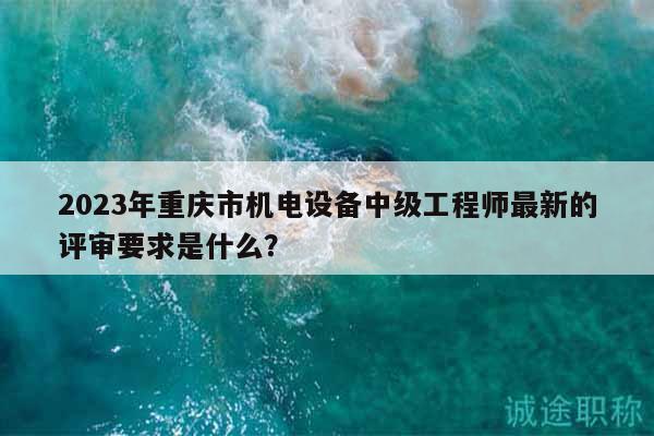 2023年重慶市機(jī)電設(shè)備中級工程師最新的評審要求是什么？