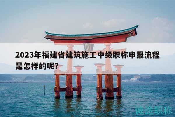 2023年福建省建筑施工中級職稱申報(bào)流程是怎樣的呢？