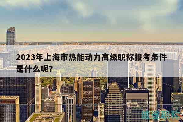 2023年上海市熱能動(dòng)力高級(jí)職稱報(bào)考條件是什么呢？