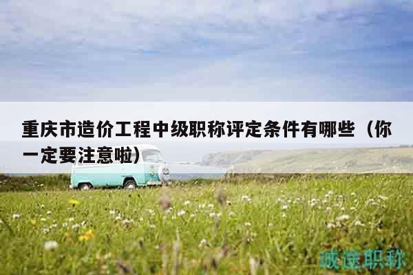 重慶市造價工程中級職稱評定條件有哪些（你一定要注意啦）