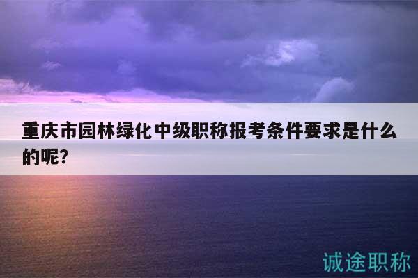 重慶市園林綠化中級職稱報考條件要求是什么的呢？