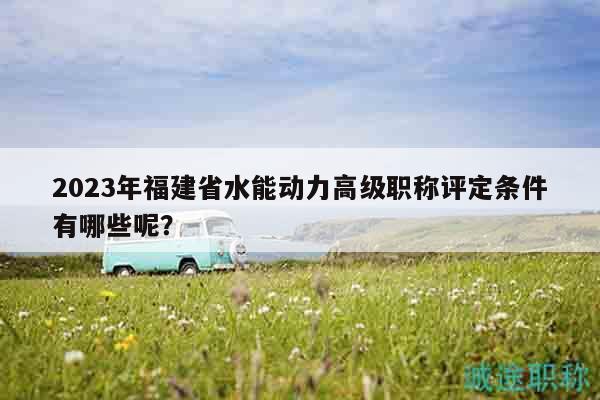 2023年福建省水能動(dòng)力高級(jí)職稱評(píng)定條件有哪些呢？