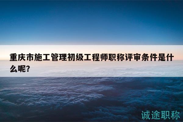 重慶市施工管理初級(jí)工程師職稱評(píng)審條件是什么呢？