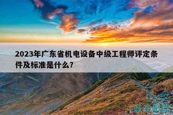 2023年廣東省機電設(shè)備中級工程師評定條件及標準是什么？