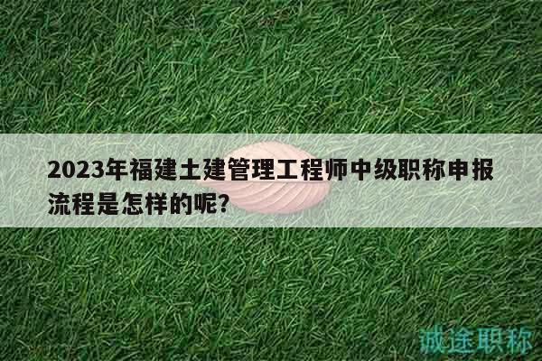 2023年福建土建管理工程師中級職稱申報(bào)流程是怎樣的呢？
