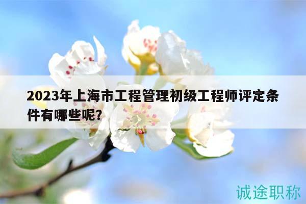 2023年上海市工程管理初級工程師評定條件有哪些呢？