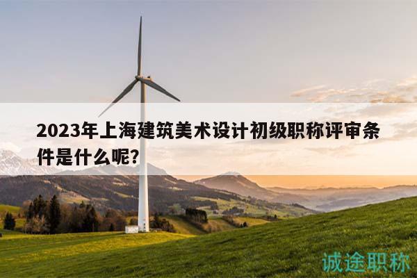 2023年上海建筑美術(shù)設計初級職稱評審條件是什么呢？