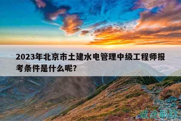 2023年北京市土建水電管理中級(jí)工程師報(bào)考條件是什么呢？