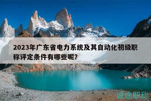2023年廣東省電力系統(tǒng)及其自動(dòng)化初級職稱評定條件有哪些呢？