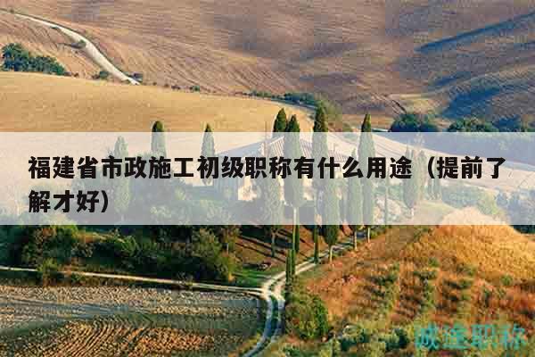 福建省市政施工初級職稱有什么用途（提前了解才好）