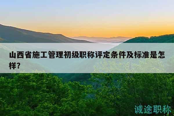 山西省施工管理初級(jí)職稱評(píng)定條件及標(biāo)準(zhǔn)是怎樣？