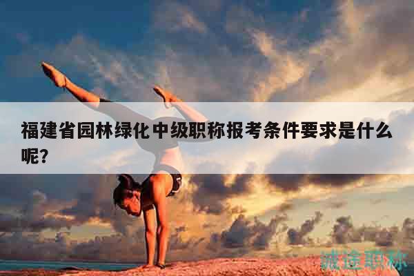 福建省園林綠化中級職稱報考條件要求是什么呢？