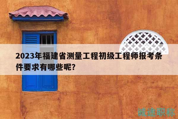 2023年福建省測量工程初級工程師報(bào)考條件要求有哪些呢？
