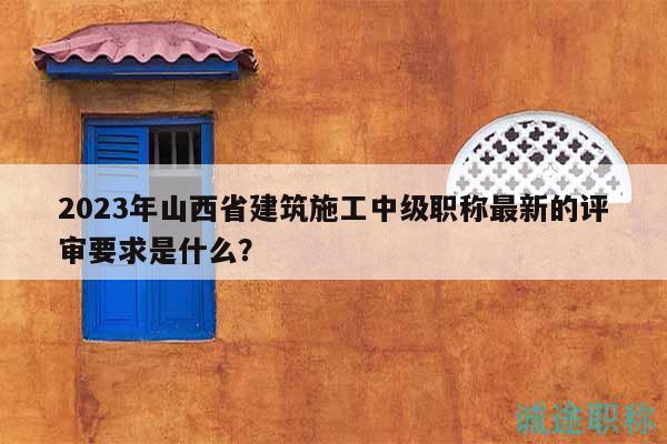 2023年山西省建筑施工中級(jí)職稱(chēng)最新的評(píng)審要求是什么？