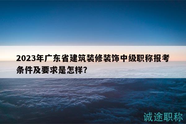 2023年廣東省建筑裝修裝飾中級職稱報考條件及要求是怎樣？