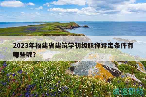 2023年福建省建筑學(xué)初級(jí)職稱(chēng)評(píng)定條件有哪些呢？