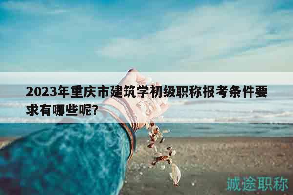 2023年重慶市建筑學(xué)初級職稱報考條件要求有哪些呢？