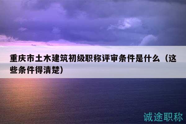 重慶市土木建筑初級(jí)職稱評(píng)審條件是什么（這些條件得清楚）