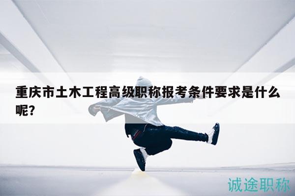 重慶市土木工程高級(jí)職稱報(bào)考條件要求是什么呢？