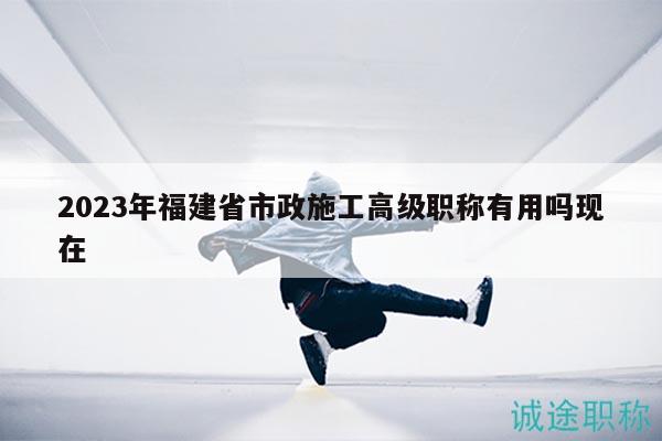 2023年福建省市政施工高級(jí)職稱(chēng)有用嗎現(xiàn)在