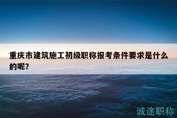 重慶市建筑施工初級(jí)職稱報(bào)考條件要求是什么的呢？