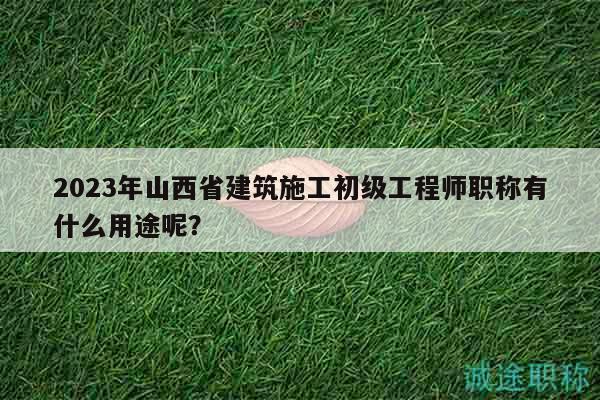 2023年山西省建筑施工初級(jí)工程師職稱有什么用途呢？