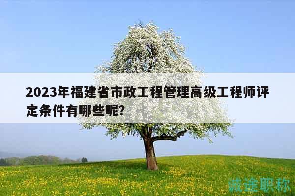 2023年福建省市政工程管理高級(jí)工程師評(píng)定條件有哪些呢？
