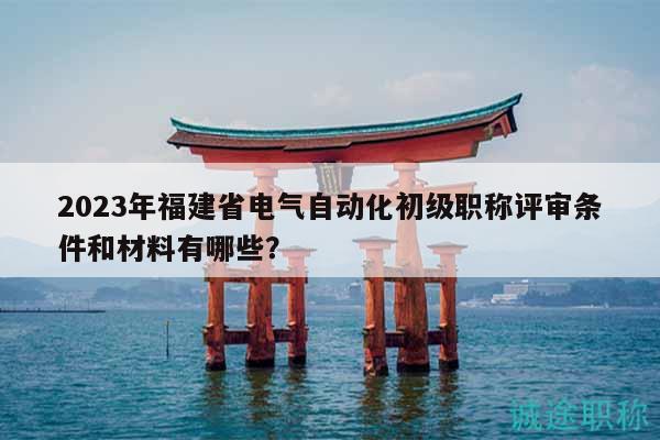 2023年福建省電氣自動化初級職稱評審條件和材料有哪些？