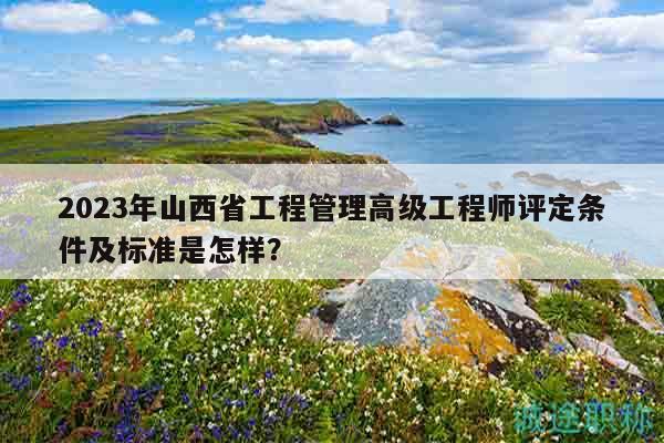 2023年山西省工程管理高級工程師評定條件及標(biāo)準(zhǔn)是怎樣？