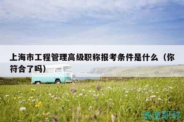 上海市工程管理高級(jí)職稱報(bào)考條件是什么（你符合了嗎）