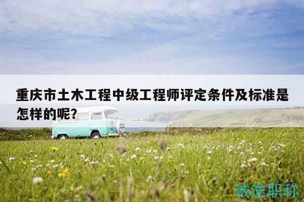 重慶市土木工程中級(jí)工程師評(píng)定條件及標(biāo)準(zhǔn)是怎樣的呢？