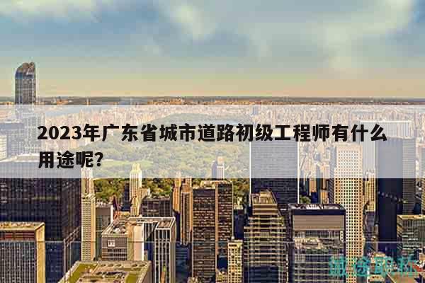 2023年廣東省城市道路初級(jí)工程師有什么用途呢？
