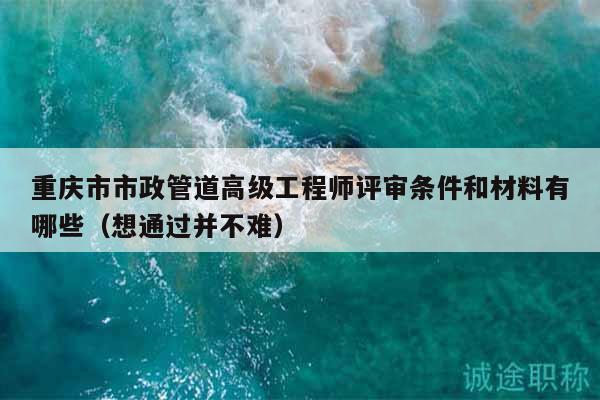 重慶市市政管道高級工程師評審條件和材料有哪些（想通過并不難）