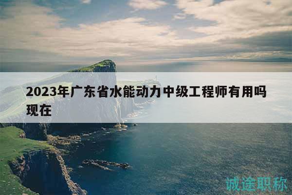 2023年廣東省水能動(dòng)力中級(jí)工程師有用嗎現(xiàn)在