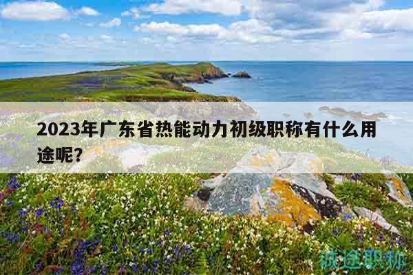 2023年廣東省熱能動(dòng)力初級(jí)職稱(chēng)有什么用途呢？