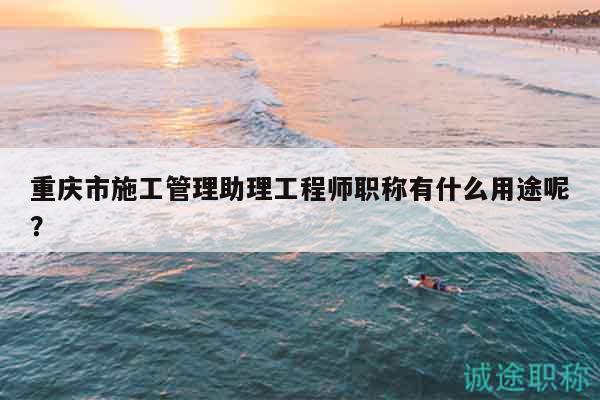 重慶市施工管理助理工程師職稱有什么用途呢？