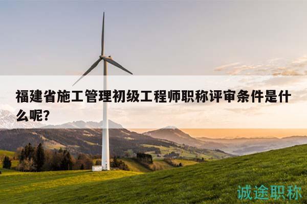 福建省施工管理初級(jí)工程師職稱評(píng)審條件是什么呢？