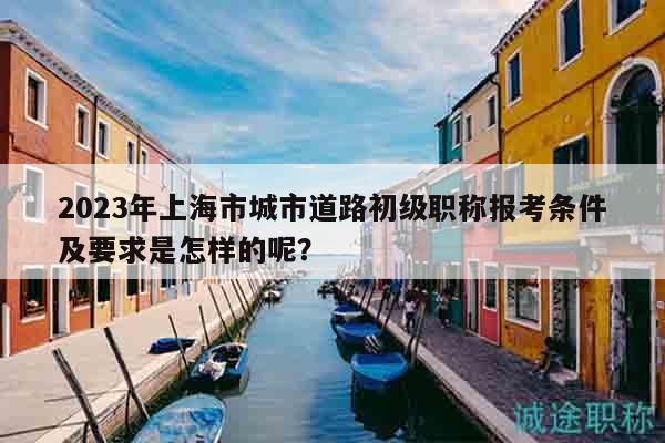 2023年上海市城市道路初級職稱報(bào)考條件及要求是怎樣的呢？
