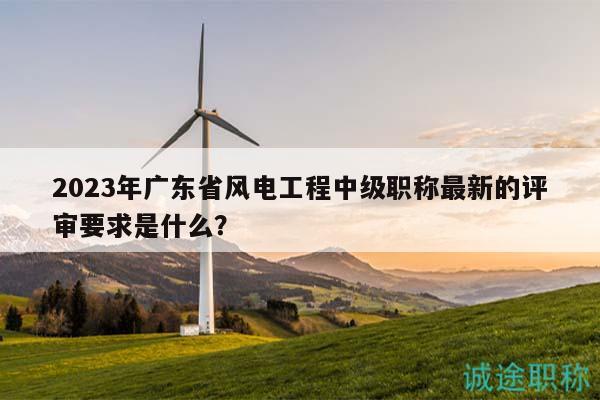 2023年廣東省風(fēng)電工程中級職稱最新的評審要求是什么？