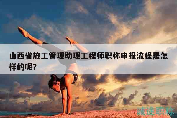 山西省施工管理助理工程師職稱申報流程是怎樣的呢？