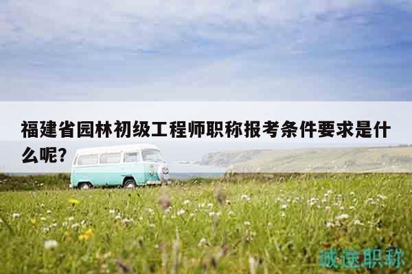 福建省園林初級(jí)工程師職稱報(bào)考條件要求是什么呢？